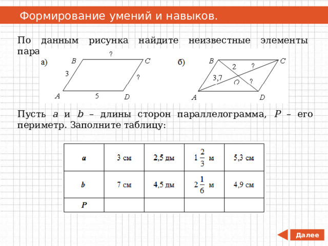   Формирование умений и навыков. По данным рисунка найдите неизвестные элементы параллелограмма. Пусть а и b – длины сторон параллелограмма, Р – его периметр. Заполните таблицу: Далее 