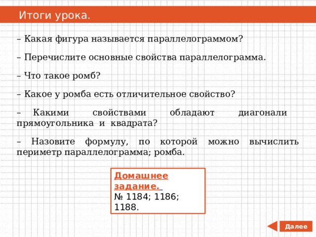   Итоги урока. – Какая фигура называется параллелограммом? – Перечислите основные свойства параллелограмма. – Что такое ромб? – Какое у ромба есть отличительное свойство? – Какими свойствами обладают диагонали прямоугольника и квадрата? – Назовите формулу, по которой можно вычислить периметр параллелограмма; ромба. Домашнее задание.  № 1184; 1186; 1188. Далее 