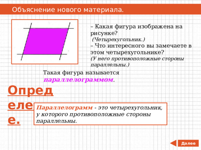   Объяснение нового материала. – Какая фигура изображена на рисунке?  (Четырехугольник.) – Что интересного вы замечаете в этом четырехугольнике?  (У него противоположные стороны параллельны.) Такая фигура называется параллелограммом . Определение. Параллелограмм  - это четырехугольник, у которого противоположные стороны параллельны. Далее 