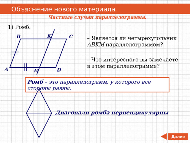   Объяснение нового материала. Частные случаи параллелограмма. 1) Ромб. K C B – Является ли четырехугольник ABKM параллелограммом? – Что интересного вы замечаете в этом параллелограмме? A D M Ромб – это параллелограмм, у которого все стороны равны. Диагонали ромба перпендикулярны Далее 