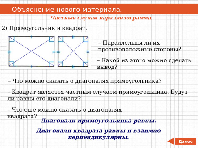   Объяснение нового материала. Частные случаи параллелограмма. 2) Прямоугольник и квадрат. – Параллельны ли их противоположные стороны? – Какой из этого можно сделать вывод? – Что можно сказать о диагоналях прямоугольника? – Квадрат является частным случаем прямоугольника. Будут ли равны его диагонали? – Что еще можно сказать о диагоналях квадрата? Диагонали прямоугольника равны. Диагонали квадрата равны и взаимно перпендикулярны. Далее 