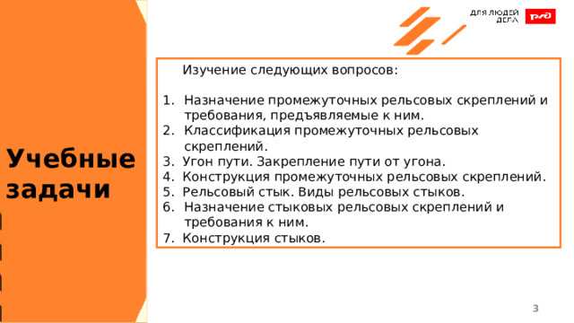  Изучение следующих вопросов: Назначение промежуточных рельсовых скреплений и требования, предъявляемые к ним. Классификация промежуточных рельсовых скреплений. 3. Угон пути. Закрепление пути от угона. 4. Конструкция промежуточных рельсовых скреплений. 5. Рельсовый стык. Виды рельсовых стыков. Назначение стыковых рельсовых скреплений и требования к ним. 7. Конструкция стыков. Учебные задачи 1 1 