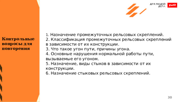 1. Назначение промежуточных рельсовых скреплений. 2. Классификация промежуточных рельсовых скреплений в зависимости от их конструкции. 3. Что такое угон пути, причины угона. 4. Основные нарушения нормальной работы пути, вызываемые его угоном. 5. Назначение, виды стыков в зависимости от их конструкции. 6. Назначение стыковых рельсовых скреплений. Контрольные вопросы для повторения 1 1 