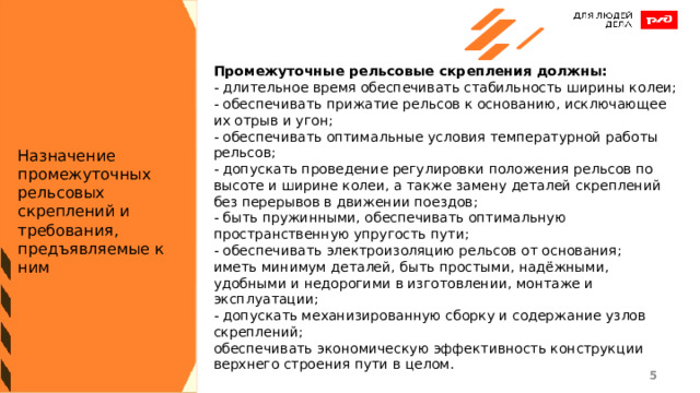 Промежуточные рельсовые скрепления должны: - длительное время обеспечивать стабильность ширины колеи; - обеспечивать прижатие рельсов к основанию, исключающее их отрыв и угон; - обеспечивать оптимальные условия температурной работы рельсов; - допускать проведение регулировки положения рельсов по высоте и ширине колеи, а также замену деталей скреплений без перерывов в движении поездов; - быть пружинными, обеспечивать оптимальную пространственную упругость пути; - обеспечивать электроизоляцию рельсов от основания; иметь минимум деталей, быть простыми, надёжными, удобными и недорогими в изготовлении, монтаже и эксплуатации; - допускать механизированную сборку и содержание узлов скреплений; обеспечивать экономическую эффективность конструкции верхнего строения пути в целом. Назначение промежуточных рельсовых скреплений и требования, предъявляемые к ним 1 1 