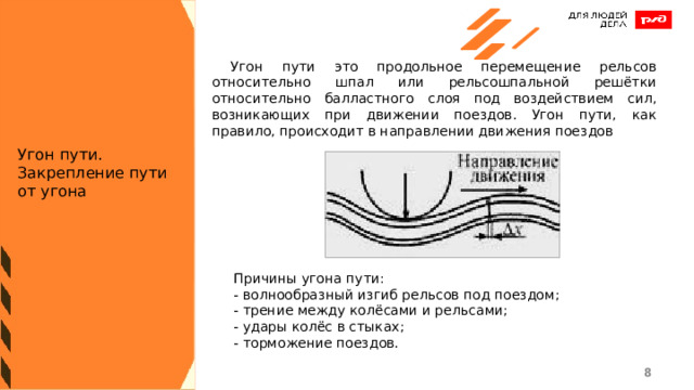  Угон пути это продольное перемещение рельсов относительно шпал или рельсошпальной решётки относительно балластного слоя под воздействием сил, возникающих при движении поездов. Угон пути, как правило, происходит в направлении движения поездов Угон пути. Закрепление пути от угона Причины угона пути: - волнообразный изгиб рельсов под поездом; - трение между колёсами и рельсами; - удары колёс в стыках; - торможение поездов. 1 1 