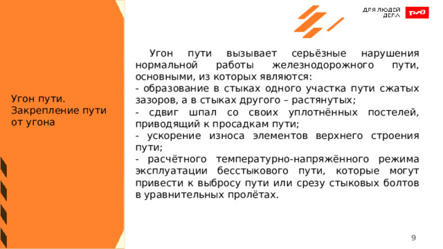  Угон пути вызывает серьёзные нарушения нормальной работы железнодорожного пути, основными, из которых являются: - образование в стыках одного участка пути сжатых зазоров, а в стыках другого – растянутых; - сдвиг шпал со своих уплотнённых постелей, приводящий к просадкам пути; - ускорение износа элементов верхнего строения пути; - расчётного температурно-напряжённого режима эксплуатации бесстыкового пути, которые могут привести к выбросу пути или срезу стыковых болтов в уравнительных пролётах. Угон пути. Закрепление пути от угона 1 1 