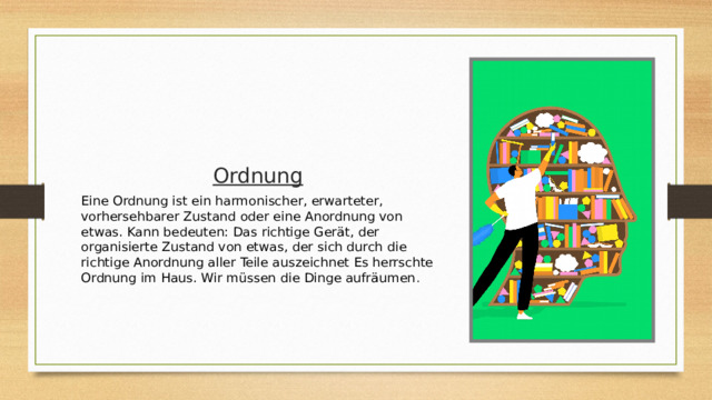 Ordnung Eine Ordnung ist ein harmonischer, erwarteter, vorhersehbarer Zustand oder eine Anordnung von etwas. Kann bedeuten:  Das richtige Gerät, der organisierte Zustand von etwas, der sich durch die richtige Anordnung aller Teile auszeichnet Es herrschte Ordnung im Haus. Wir müssen die Dinge aufräumen . 
