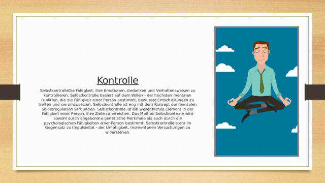 Kontrolle SelbstkontrolleDie Fähigkeit, Ihre Emotionen, Gedanken und Verhaltensweisen zu kontrollieren. Selbstkontrolle basiert auf dem Willen - der höchsten mentalen Funktion, die die Fähigkeit einer Person bestimmt, bewusste Entscheidungen zu treffen und sie umzusetzen. Selbstkontrolle ist eng mit dem Konzept der mentalen Selbstregulation verbunden. Selbstkontrolle ist ein wesentliches Element in der Fähigkeit einer Person, ihre Ziele zu erreichen. Das Maß an Selbstkontrolle wird sowohl durch angeborene genetische Merkmale als auch durch die psychologischen Fähigkeiten einer Person bestimmt. Selbstkontrolle steht im Gegensatz zu Impulsivität - der Unfähigkeit, momentanen Versuchungen zu widerstehen . 