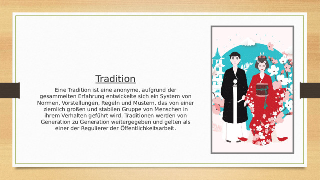 Tradition Eine Tradition ist eine anonyme, aufgrund der gesammelten Erfahrung entwickelte sich ein System von Normen, Vorstellungen, Regeln und Mustern, das von einer ziemlich großen und stabilen Gruppe von Menschen in ihrem Verhalten geführt wird. Traditionen werden von Generation zu Generation weitergegeben und gelten als einer der Regulierer der Öffentlichkeitsarbeit . 