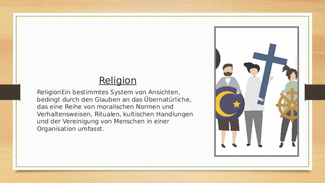Religion ReligionEin bestimmtes System von Ansichten, bedingt durch den Glauben an das Übernatürliche, das eine Reihe von moralischen Normen und Verhaltensweisen, Ritualen, kultischen Handlungen und der Vereinigung von Menschen in einer Organisation umfasst. 