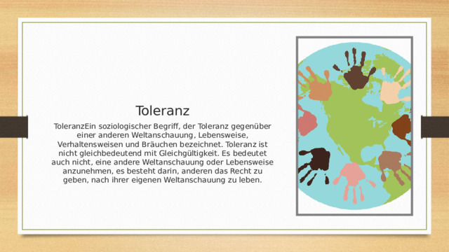 Toleranz ToleranzEin soziologischer Begriff, der Toleranz gegenüber einer anderen Weltanschauung, Lebensweise, Verhaltensweisen und Bräuchen bezeichnet. Toleranz ist nicht gleichbedeutend mit Gleichgültigkeit. Es bedeutet auch nicht, eine andere Weltanschauung oder Lebensweise anzunehmen, es besteht darin, anderen das Recht zu geben, nach ihrer eigenen Weltanschauung zu leben. 