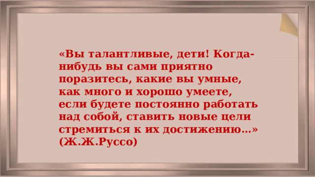 «Вы талантливые, дети! Когда-нибудь вы сами приятно поразитесь, какие вы умные, как много и хорошо умеете, если будете постоянно работать над собой, ставить новые цели стремиться к их достижению…» (Ж.Ж.Руссо) 