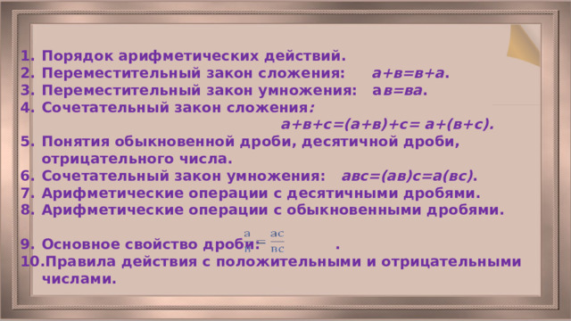 Порядок арифметических действий. Переместительный закон сложения: а+в=в+а . Переместительный закон умножения: а в=ва . Сочетательный закон сложения :  а+в+с=(а+в)+с= а+(в+с). Понятия обыкновенной дроби, десятичной дроби, отрицательного числа. Сочетательный закон умножения: авс=(ав)с=а(вс) . Арифметические операции с десятичными дробями. Арифметические операции с обыкновенными дробями.  Основное свойство дроби: . Правила действия с положительными и отрицательными числами.  