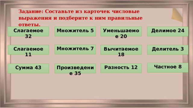 Задание: Составьте из карточек числовые выражения и подберите к ним правильные ответы. Уменьшаемое 20 Делимое 24 Множитель 5 Слагаемое 32 Множитель 7 Вычитаемое 18 Делитель 3 Слагаемое 11 Частное 8 Разность 12 Произведение 35 Сумма 43 