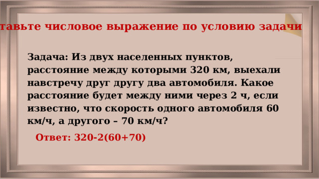 Составьте числовое выражение по условию задачи Задача: Из двух населенных пунктов, расстояние между которыми 320 км, выехали навстречу друг другу два автомобиля. Какое расстояние будет между ними через 2 ч, если известно, что скорость одного автомобиля 60 км/ч, а другого – 70 км/ч? Ответ: 320-2(60+70) 