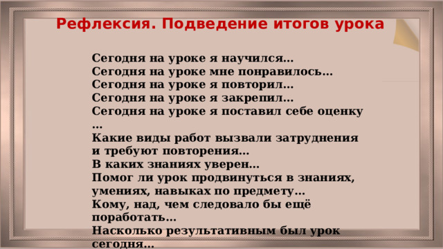 Рефлексия. Подведение итогов урока Сегодня на уроке я научился… Сегодня на уроке мне понравилось… Сегодня на уроке я повторил… Сегодня на уроке я закрепил… Сегодня на уроке я поставил себе оценку … Какие виды работ вызвали затруднения и требуют повторения… В каких знаниях уверен… Помог ли урок продвинуться в знаниях, умениях, навыках по предмету… Кому, над, чем следовало бы ещё поработать… Насколько результативным был урок сегодня… 