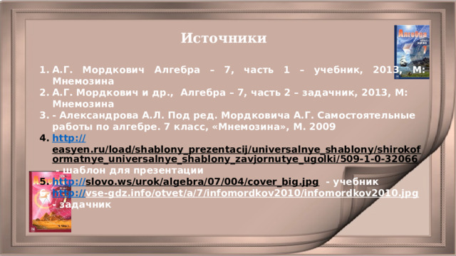 Источники А.Г. Мордкович Алгебра – 7, часть 1 – учебник, 2013, М: Мнемозина А.Г. Мордкович и др., Алгебра – 7, часть 2 – задачник, 2013, М: Мнемозина - Александрова А.Л. Под ред. Мордковича А.Г. Самостоятельные работы по алгебре. 7 класс, «Мнемозина», М. 2009 http :// easyen.ru/load/shablony_prezentacij/universalnye_shablony/shirokoformatnye_universalnye_shablony_zavjornutye_ugolki/509-1-0-32066  - шаблон для презентации http:// slovo.ws/urok/algebra/07/004/cover_big.jpg  - учебник http:// vse-gdz.info/otvet/a/7/infomordkov2010/infomordkov2010.jpg  - задачник 