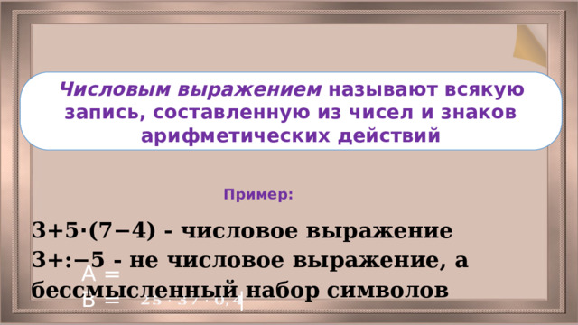Числовым выражением называют всякую запись, составленную из чисел и знаков арифметических действий Пример: 3+5 ⋅ (7−4) - числовое выражение 3+:−5 - не числовое выражение, а бессмысленный набор символов А = В = 