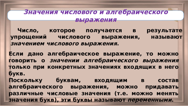 Значения числового и алгебраического выражения Число, которое получается в результате упрощений числового выражения, называют значением числового выражения . Если дано алгебраическое выражение, то можно говорить о значении алгебраического выражения только при конкретных значениях входящих в него букв. Поскольку буквам, входящим в состав алгебраического выражения, можно придавать различные числовые значения (т.е. можно менять значения букв), эти буквы называют переменными . 