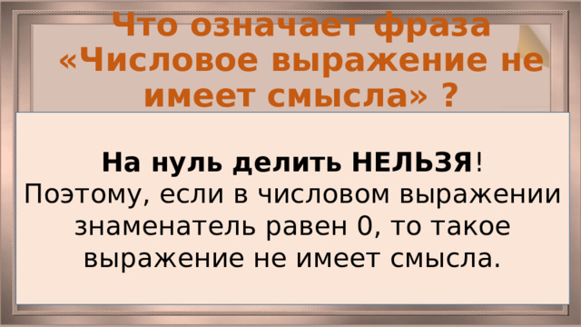 Что означает фраза «Числовое выражение не имеет смысла» ? На нуль делить НЕЛЬЗЯ ! Поэтому, если в числовом выражении знаменатель равен 0, то такое выражение не имеет смысла. 