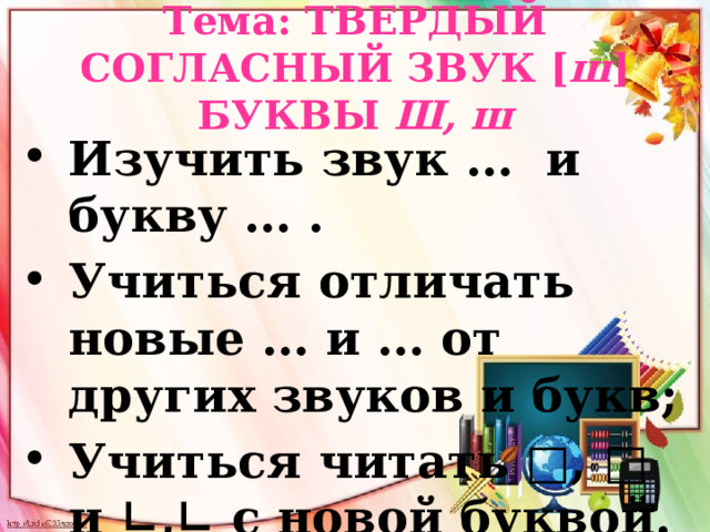 Тема: ТВЕРДЫЙ СОГЛАСНЫЙ ЗВУК [ ш ] БУКВЫ Ш, ш Изучить звук …  и букву … . Учиться отличать новые … и … от других звуков и букв; Учиться читать □, □ и ∟,∟ с новой буквой. 