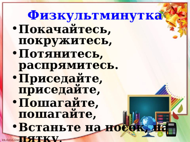 Физкультминутка Покачайтесь, покружитесь, Потянитесь, распрямитесь. Приседайте, приседайте, Пошагайте, пошагайте, Встаньте на носок, на пятку, Покачайтесь-ка вприсядку. Глубоко теперь вздохните, Сядьте тихо, отдохните, Все в порядок приведите 