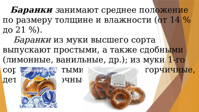 Баранки з анимают среднее положение по размеру толщине и влажности (от 14 % до 21 %).  Баранки из муки высшего сорта выпускают простыми, а также сдобными (лимонные, ванильные, др.); из муки 1-го сорта — простыми и сдобными (горчичные, детские, молочные, сахарные). 