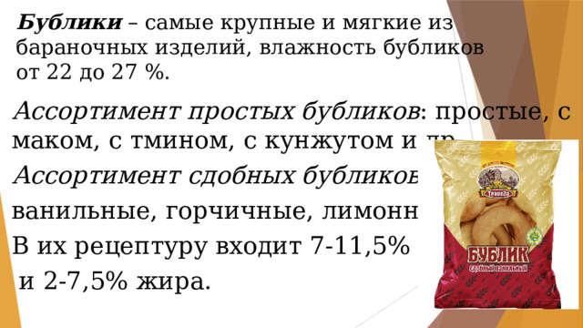 Бублики – самые крупные и мягкие из бараночных изделий, влажность бубликов от 22 до 27 %. Ассортимент простых бубликов : простые, с маком, с тмином, с кунжутом и др. Ассортимент сдобных бубликов : ванильные, горчичные, лимонные и др. В их рецептуру входит 7-11,5% сахара  и 2-7,5% жира. 