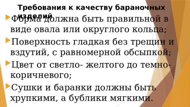 Требования к качеству бараночных изделий Форма должна быть правильной в виде овала или округлого кольца; Поверхность гладкая без трещин и вздутий, с равномерной обсыпкой; Цвет от светло- желтого до темно-коричневого; Сушки и баранки должны быть хрупкими, а бублики мягкими. 
