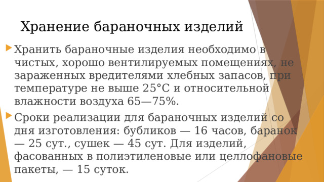 Хранение бараночных изделий Хранить бараночные изделия необходимо в чистых, хорошо вентилируемых помещениях, не зараженных вредителями хлебных запасов, при температуре не выше 25°С и относительной влажности воздуха 65—75%. Сроки реализации для бараночных изделий со дня изготовления: бубликов — 16 часов, баранок — 25 сут., сушек — 45 сут. Для изделий, фасованных в полиэтиленовые или целлофановые пакеты, — 15 суток. 