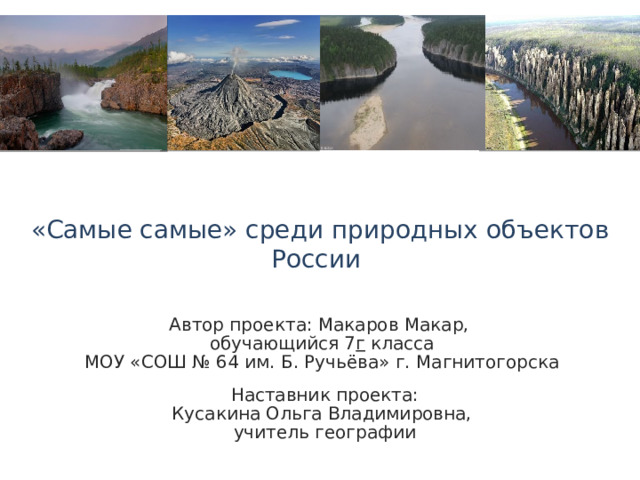 «Самые самые» среди природных объектов России Автор проекта: Макаров Макар, обучающийся 7 г класса МОУ «СОШ № 64 им. Б. Ручьёва» г. Магнитогорска  Наставник проекта: Кусакина Ольга Владимировна,  учитель географии 