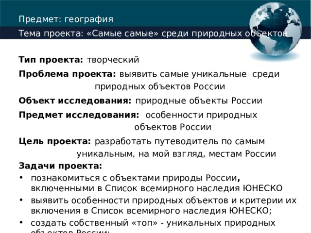 Предмет: география Тема проекта: «Самые самые» среди природных объектов России Тип проекта: творческий Проблема проекта: выявить самые уникальные среди природных объектов России Объект исследования: природные объекты России Предмет исследования:  особенности природных объектов России Цель проекта: разработать путеводитель по самым уникальным, на мой взгляд, местам России Задачи проекта: познакомиться с объектами природы России , включенными в Список всемирного наследия ЮНЕСКО выявить особенности природных объектов и критерии их включения в Список всемирного наследия ЮНЕСКО; создать собственный «топ» - уникальных природных объектов России; Методы проекта: изучение, анализ, обобщение, синтез. 