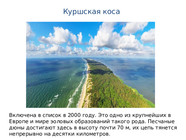 Куршская коса Включена в список в 2000 году. Это одно из крупнейших в Европе и мире эоловых образований такого рода. Песчаные дюны достигают здесь в высоту почти 70 м, их цепь тянется непрерывно на десятки километров. 