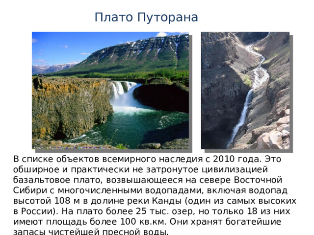 Плато Путорана В списке объектов всемирного наследия с 2010 года. Это обширное и практически не затронутое цивилизацией базальтовое плато, возвышающееся на севере Восточной Сибири с многочисленными водопадами, включая водопад высотой 108 м в долине реки Канды (один из самых высоких в России).  На плато более 25 тыс. озер, но только 18 из них имеют площадь более 100 кв.км. Они хранят богатейшие запасы чистейшей пресной воды. 