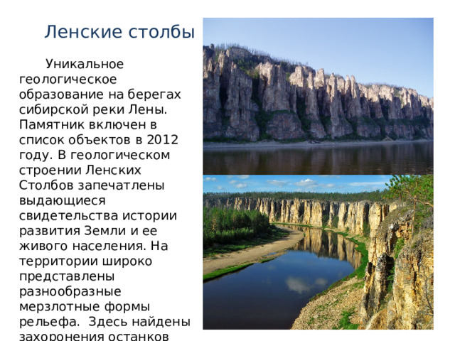 Ленские столбы Уникальное геологическое образование на берегах сибирской реки Лены. Памятник включен в список объектов в 2012 году. В геологическом строении Ленских Столбов запечатлены выдающиеся свидетельства истории развития Земли и ее живого населения. На территории широко представлены разнообразные мерзлотные формы рельефа. Здесь найдены захоронения останков представителей мамонтовой фауны 