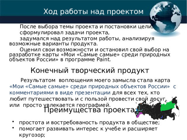 Ход работы над проектом После выбора темы проекта и постановки цели, сформулировал задачи проекта, задумался над результатом работы, анализируя возможные варианты продукта. Оценил свои возможности и остановил свой выбор на разработке карты «Мои «Самые самые» среди природных объектов России» в программе Paint. Конечный творческий продукт  Результатом воплощения моего замысла стала карта «Мои «Самые самые» среди природных объектов России» с комментариями в виде презентации для всех тех, кто любит путешествовать и с пользой провести свой досуг, или просто увлекается географией. Преимущества проекта: простота и востребованость продукта в обществе; помогает развивать интерес к учебе и расширяет кругозор; 