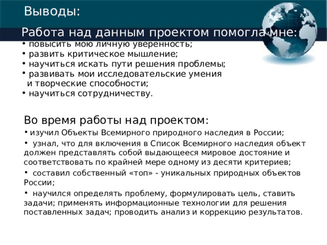 Выводы: Работа над данным проектом помогла мне:  повысить мою личную уверенность;  развить критическое мышление;  научиться искать пути решения проблемы;  развивать мои исследовательские умения  и творческие способности;  научиться сотрудничеству. Во время работы над проектом:  изучил Объекты Всемирного природного наследия в России;  узнал, что для включения в Список Всемирного наследия объект должен представлять собой выдающееся мировое достояние и соответствовать по крайней мере одному из десяти критериев;  составил собственный «топ» - уникальных природных объектов России;  научился определять проблему, формулировать цель, ставить задачи; применять информационные технологии для решения поставленных задач; проводить анализ и коррекцию результатов. 