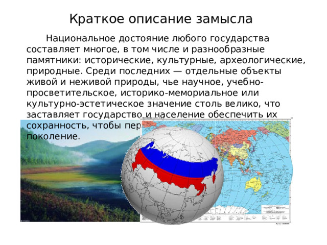 Краткое описание замысла Национальное достояние любого государства составляет многое, в том числе и разнообразные памятники: исторические, культурные, археологические, природные. Среди последних — отдельные объекты живой и неживой природы, чье научное, учебно-просветительское, историко-мемориальное или культурно-эстетическое значение столь велико, что заставляет государство и население обеспечить их сохранность, чтобы передавать из поколения в поколение. 