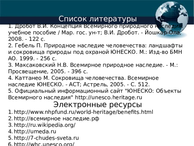 Список литературы 1. Дробот В.И. Концепция Всемирного природного наследия: учебное пособие / Мар. гос. ун-т; В.И. Дробот. - Йошкар-Ола, 2008. - 122 с. 2. Гебель П. Природное наследие человечества: ландшафты и сокровища природы под охраной ЮНЕСКО. М.: Изд-во БМН АО. 1999. - 256 с. 3. Максаковский Н.В. Всемирное природное наследие. - М.: Просвещение, 2005. - 396 с. 4. Каттанео М. Сокровища человечества. Всемирное наследие ЮНЕСКО. - АСТ; Астрель, 2005. - С. 512. 5. Официальный информационный сайт 