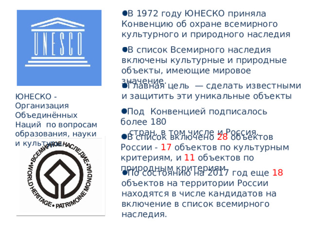 В 1972 году ЮНЕСКО приняла Конвенцию об охране всемирного культурного и природного наследия В список Всемирного наследия включены культурные и природные объекты, имеющие мировое значение. Главная цель  — сделать известными и защитить эти уникальные объекты ЮНЕСКО - Организация Объединённых Наций по вопросам образования, науки и культуры. Под Конвенцией подписалось более 180  стран, в том числе и Россия. В список включено 28 объектов России - 17 объектов по культурным критериям, и 11 объектов по природным критериям По состоянию на 2017 год еще 18 объектов на территории России находятся в числе кандидатов на включение в список всемирного наследия. 