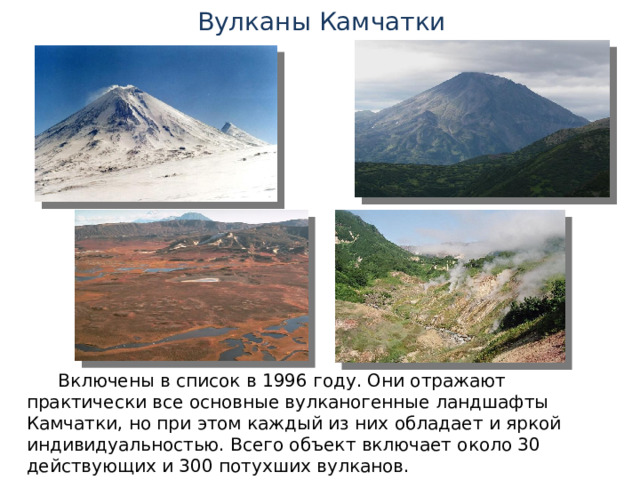 Вулканы Камчатки Включены в список в 1996 году. Они отражают практически все основные вулканогенные ландшафты Камчатки, но при этом каждый из них обладает и яркой индивидуальностью. Всего объект включает около 30 действующих и 300 потухших вулканов. 
