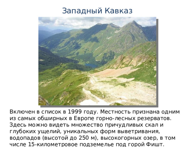 Западный Кавказ Включен в список в 1999 году. Местность признана одним из самых обширных в Европе горно-лесных резерватов. Здесь можно видеть множество причудливых скал и глубоких ущелий, уникальных форм выветривания, водопадов (высотой до 250 м), высокогорных озер, в том числе 15-километровое подземелье под горой Фишт. 