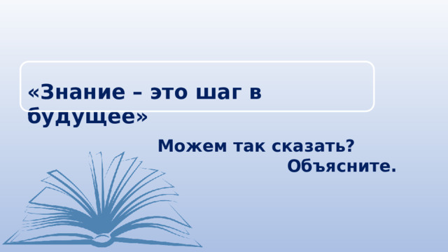 «Знание – это шаг в будущее» Можем так сказать? Объясните. 