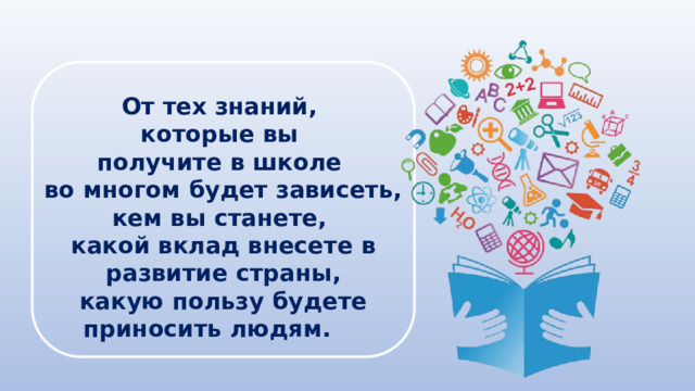 От тех знаний, которые вы получите в школе во многом будет зависеть, кем вы станете, какой вклад внесете в развитие страны, какую пользу будете приносить людям. 