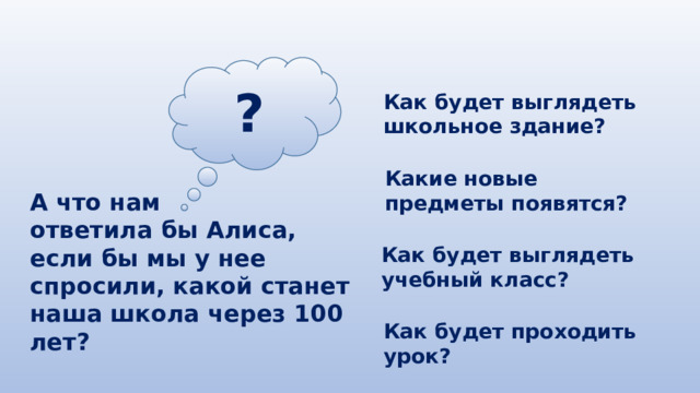 ? Как будет выглядеть школьное здание? Какие новые предметы появятся? А что нам ответила бы Алиса, если бы мы у нее спросили, какой станет наша школа через 100 лет? Как будет выглядеть учебный класс? Как будет проходить урок? 