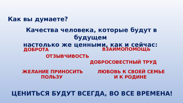 Как вы думаете? Качества человека, которые будут в будущем настолько же ценными, как и сейчас: ВЗАИМОПОМОЩЬ ДОБРОТА ОТЗЫВЧИВОСТЬ ДОБРОСОВЕСТНЫЙ ТРУД ЖЕЛАНИЕ ПРИНОСИТЬ ПОЛЬЗУ ЛЮБОВЬ К СВОЕЙ СЕМЬЕ И К РОДИНЕ ЦЕНИТЬСЯ БУДУТ ВСЕГДА, ВО ВСЕ ВРЕМЕНА! 