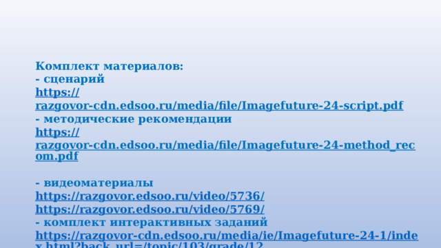 Комплект материалов: - сценарий https:// razgovor-cdn.edsoo.ru/media/file/Imagefuture-24-script.pdf  - методические рекомендации https:// razgovor-cdn.edsoo.ru/media/file/Imagefuture-24-method_recom.pdf  - видеоматериалы https://razgovor.edsoo.ru/video/5736 /  https://razgovor.edsoo.ru/video/5769 /  - комплект интерактивных заданий https://razgovor-cdn.edsoo.ru/media/ie/Imagefuture-24-1/index.html?back_url=/topic/103/grade/12 /  