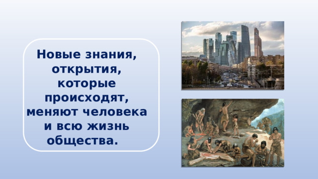 Новые знания, открытия, которые происходят, меняют человека и всю жизнь общества. 
