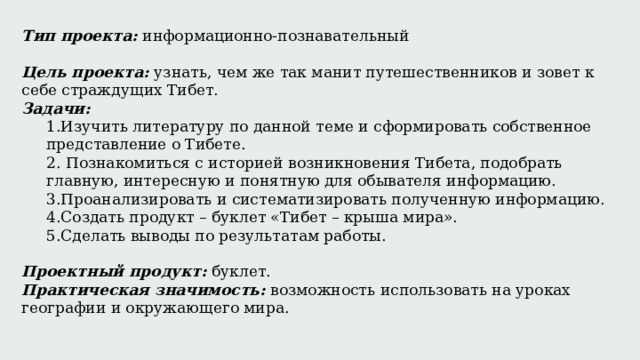 Тип проекта: информационно-познавательный Цель проекта:  узнать, чем же так манит путешественников и зовет к себе страждущих Тибет. Задачи: 1.Изучить литературу по данной теме и сформировать собственное представление о Тибете. 2. Познакомиться с историей возникновения Тибета, подобрать главную, интересную и понятную для обывателя информацию. 3.Проанализировать и систематизировать полученную информацию. 4.Создать продукт – буклет «Тибет – крыша мира». 5.Сделать выводы по результатам работы. Проектный продукт:  буклет. Практическая значимость:  возможность использовать на уроках географии и окружающего мира. х 