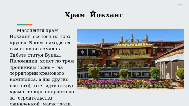 Храм  Йокханг М асс и в н ы й  хр а м  Й о к х а н г с о с т о и т  и з  т р е х  яру с о в .  В  н е м н а хо д и т с я  са м а я  п о ч и т ае м а я  н а Тибете  статуя  Будды.  Паломники  хо д ят  п о  т р е м  т ро пин ка м  (о д н а  – н а  т е рр и т ор и и  хр а м о в о г о к о м п л екс а ,  а  д в е  д ру ги е  –  в н е е г о),  хо т я  и д т и в о к руг  хр а м а т е п е рь  н е п ро с т о  и з - з а с т ро и т е ль с т в а  о ж и в л е нн ой магистрали. 